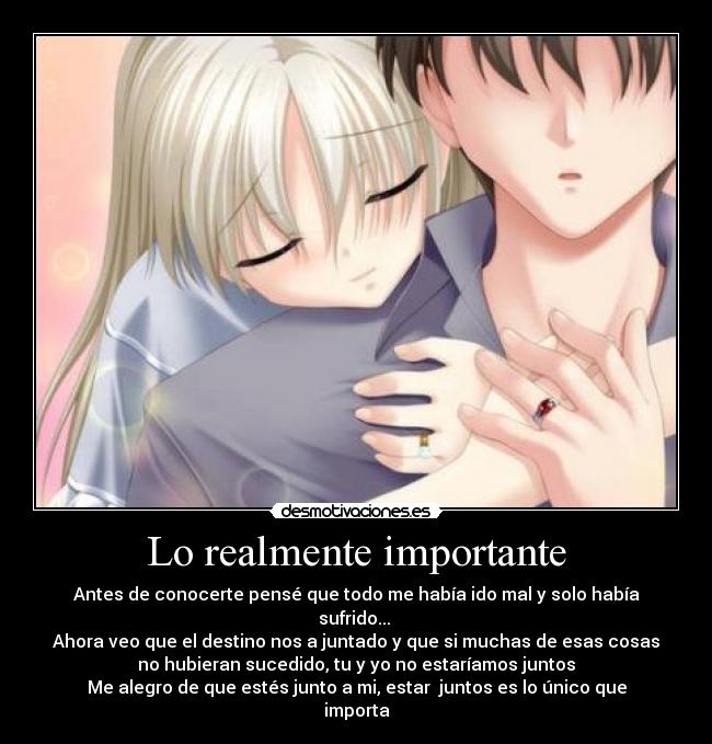 Lo realmente importante - Antes de conocerte pensé que todo me había ido mal y solo había
sufrido...
Ahora veo que el destino nos a juntado y que si muchas de esas cosas
no hubieran sucedido, tu y yo no estaríamos juntos
Me alegro de que estés junto a mi, estar juntos es lo único que
importa