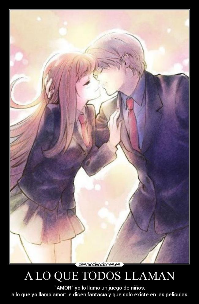 A LO QUE TODOS LLAMAN - AMOR yo lo llamo un juego de niños.
a lo que yo llamo amor: le dicen fantasía y que solo existe en las peliculas.