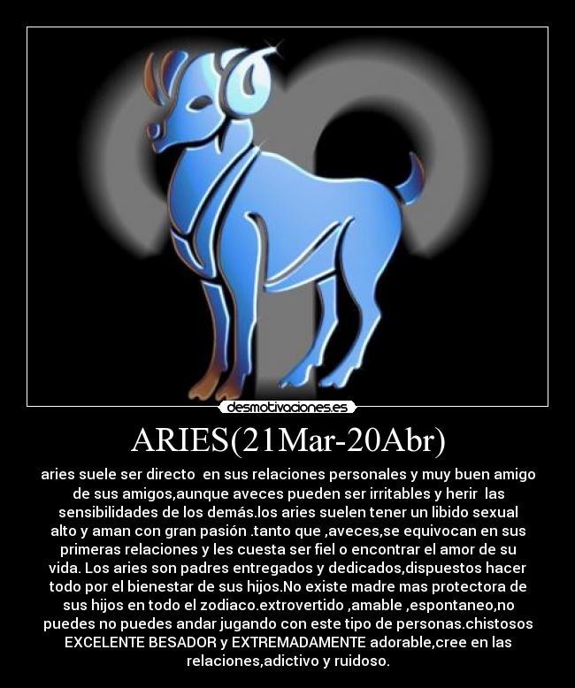 ARIES(21Mar-20Abr) - aries suele ser directo en sus relaciones personales y muy buen amigo
de sus amigos,aunque aveces pueden ser irritables y herir las
sensibilidades de los demás.los aries suelen tener un libido sexual
alto y aman con gran pasión .tanto que ,aveces,se equivocan en sus
primeras relaciones y les cuesta ser fiel o encontrar el amor de su
vida. Los aries son padres entregados y dedicados,dispuestos hacer
todo por el bienestar de sus hijos.No existe madre mas protectora de
sus hijos en todo el zodiaco.extrovertido ,amable ,espontaneo,no
puedes no puedes andar jugando con este tipo de personas.chistosos
EXCELENTE BESADOR y EXTREMADAMENTE adorable,cree en las
relaciones,adictivo y ruidoso.