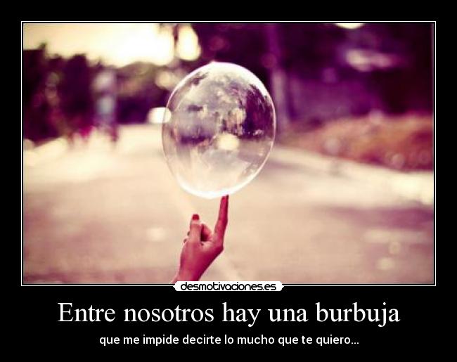 Entre nosotros hay una burbuja - que me impide decirte lo mucho que te quiero...