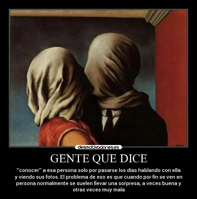 GENTE QUE DICE - conocer a esa persona solo por pasarse los días hablando con ella
y viendo sus fotos. El problema de eso es que cuando por fin se ven en
persona normalmente se suelen llevar una sorpresa, a veces buena y
otras veces muy mala