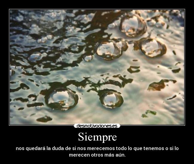 Siempre - nos quedará la duda de si nos merecemos todo lo que tenemos o si lo
merecen otros más aún.