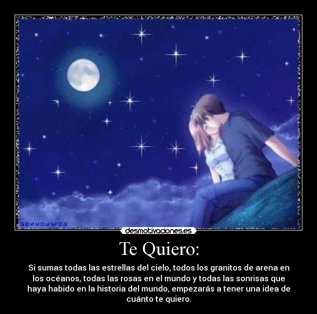 Te Quiero: - Si sumas todas las estrellas del cielo, todos los granitos de arena en
los océanos, todas las rosas en el mundo y todas las sonrisas que
haya habido en la historia del mundo, empezarás a tener una idea de
cuánto te quiero.