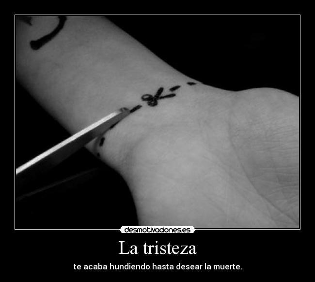 La tristeza - te acaba hundiendo hasta desear la muerte.