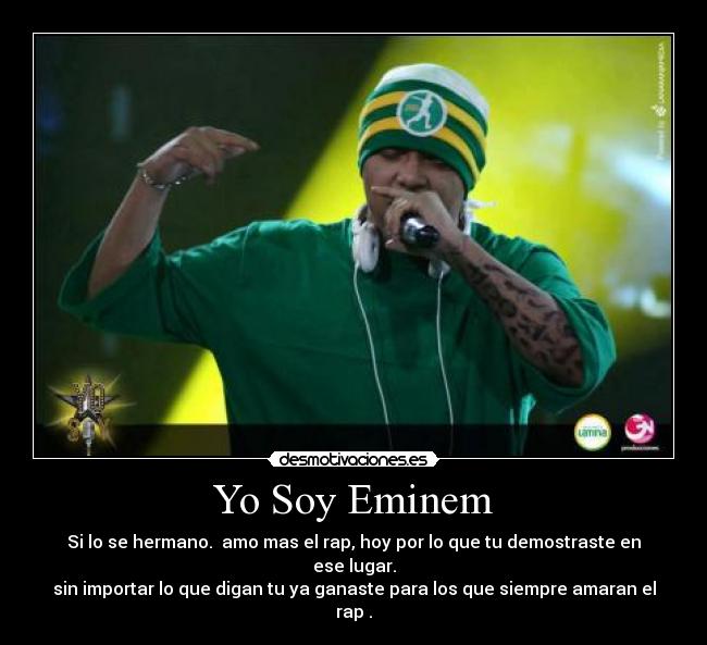 Yo Soy Eminem - Si lo se hermano. amo mas el rap, hoy por lo que tu demostraste en ese lugar.
sin importar lo que digan tu ya ganaste para los que siempre amaran el rap .