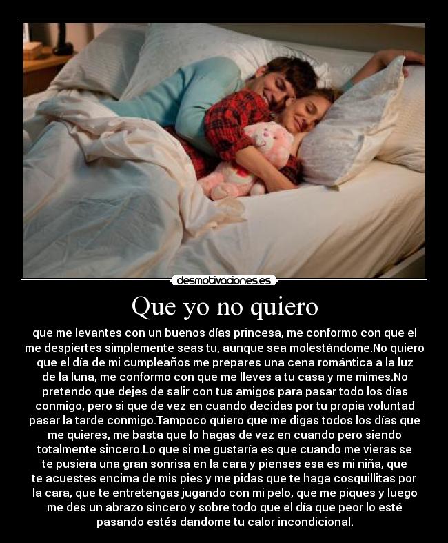 Que yo no quiero - que me levantes con un buenos días princesa, me conformo con que el
me despiertes simplemente seas tu, aunque sea molestándome.No quiero
que el día de mi cumpleaños me prepares una cena romántica a la luz
de la luna, me conformo con que me lleves a tu casa y me mimes.No
pretendo que dejes de salir con tus amigos para pasar todo los días
conmigo, pero si que de vez en cuando decidas por tu propia voluntad
pasar la tarde conmigo.Tampoco quiero que me digas todos los días que
me quieres, me basta que lo hagas de vez en cuando pero siendo
totalmente sincero.Lo que si me gustaría es que cuando me vieras se
te pusiera una gran sonrisa en la cara y pienses esa es mi niña, que
te acuestes encima de mis pies y me pidas que te haga cosquillitas por
la cara, que te entretengas jugando con mi pelo, que me piques y luego
me des un abrazo sincero y sobre todo que el día que peor lo esté
pasando estés dandome tu calor incondicional.