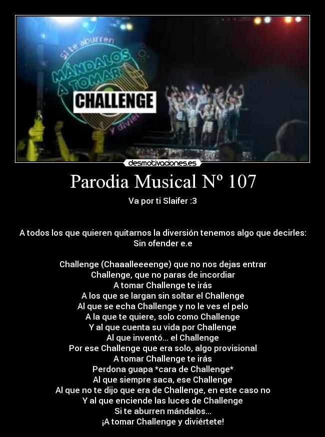 Parodia Musical Nº 107 - Va por ti Slaifer :3


A todos los que quieren quitarnos la diversión tenemos algo que decirles:
Sin ofender e.e

Challenge (Chaaalleeeenge) que no nos dejas entrar
Challenge, que no paras de incordiar
A tomar Challenge te irás
A los que se largan sin soltar el Challenge
Al que se echa Challenge y no le ves el pelo
A la que te quiere, solo como Challenge
Y al que cuenta su vida por Challenge
Al que inventó... el Challenge
Por ese Challenge que era solo, algo provisional
A tomar Challenge te irás
Perdona guapa *cara de Challenge*
Al que siempre saca, ese Challenge
Al que no te dijo que era de Challenge, en este caso no
Y al que enciende las luces de Challenge
Si te aburren mándalos...
¡A tomar Challenge y diviértete!