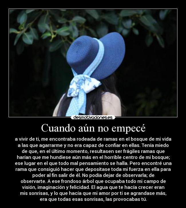 Cuando aún no empecé - a vivir de ti, me encontraba rodeada de ramas en el bosque de mi vida
a las que agarrarme y no era capaz de confiar en ellas. Tenía miedo
de que, en el último momento, resultasen ser frágiles ramas que
harían que me hundiese aún más en el horrible centro de mi bosque;
ese lugar en el que todo mal pensamiento se halla. Pero encontré una
rama que consiguió hacer que depositase toda mi fuerza en ella para
poder al fin salir de él. No podía dejar de observarla; de
observarte. A ese frondoso árbol que ocupaba todo mi campo de
visión, imaginación y felicidad. El agua que te hacía crecer eran
mis sonrisas, y lo que hacía que mi amor por ti se agrandase más,
era que todas esas sonrisas, las provocabas tú.