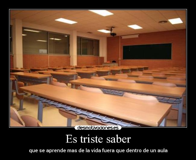Es triste saber - que se aprende mas de la vida fuera que dentro de un aula