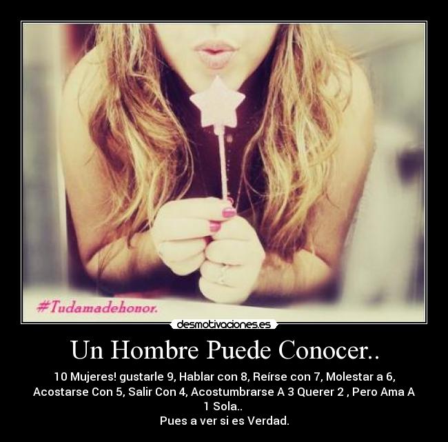 Un Hombre Puede Conocer.. - 10 Mujeres! gustarle 9, Hablar con 8, Reírse con 7, Molestar a 6,
Acostarse Con 5, Salir Con 4, Acostumbrarse A 3 Querer 2 , Pero Ama A
1 Sola..
Pues a ver si es Verdad.