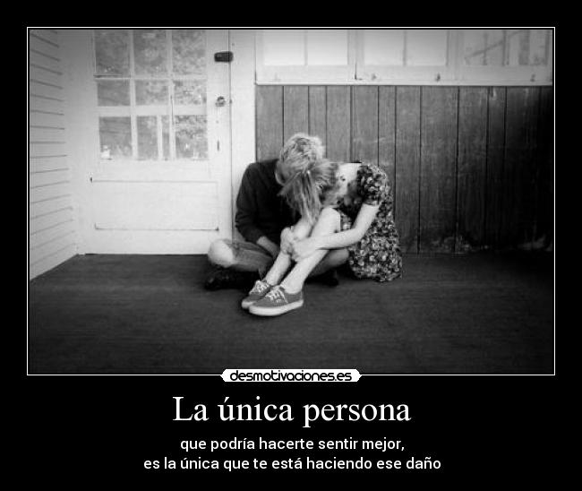 La única persona - que podría hacerte sentir mejor,
es la única que te está haciendo ese daño