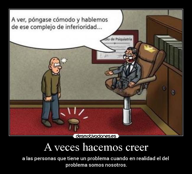 A veces hacemos creer - a las personas que tiene un problema cuando en realidad el del 
problema somos nosotros.