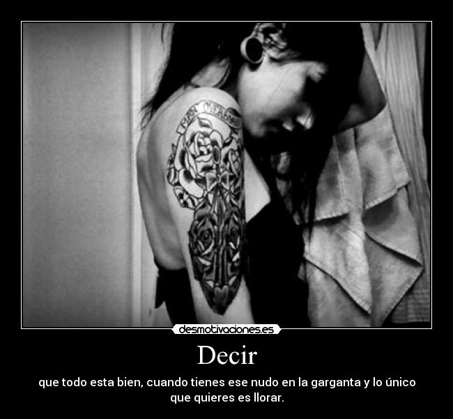 Decir - que todo esta bien, cuando tienes ese nudo en la garganta y lo único
que quieres es llorar.