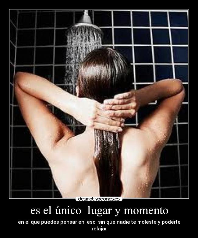 es el único lugar y momento - en el que puedes pensar en eso sin que nadie te moleste y poderte relajar