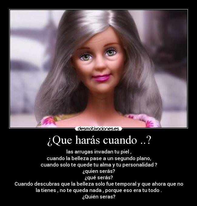 ¿Que harás cuando ..? - las arrugas invadan tu piel ,
cuando la belleza pase a un segundo plano,
cuando solo te quede tu alma y tu personalidad ?
¿quien serás?
¿qué serás?
Cuando descubras que la belleza solo fue temporal y que ahora que no
la tienes , no te queda nada , porque eso era tu todo .
¿Quién seras?