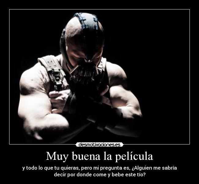 Muy buena la película - y todo lo que tu quieras, pero mi pregunta es, ¿Alguien me sabría
decir por donde come y bebe este tío?