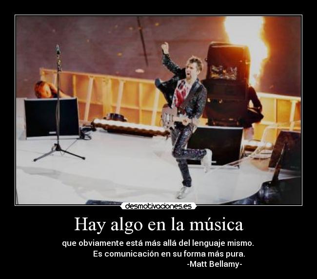Hay algo en la música - que obviamente está más allá del lenguaje mismo. 
                Es comunicación en su forma más pura.     
                                                         -Matt Bellamy-