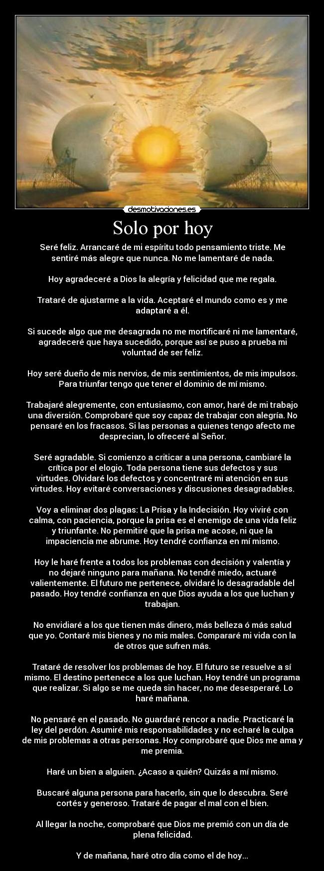 Solo por hoy - Seré feliz. Arrancaré de mi espíritu todo pensamiento triste. Me
sentiré más alegre que nunca. No me lamentaré de nada.

Hoy agradeceré a Dios la alegría y felicidad que me regala.

Trataré de ajustarme a la vida. Aceptaré el mundo como es y me
adaptaré a él.

Si sucede algo que me desagrada no me mortificaré ni me lamentaré,
agradeceré que haya sucedido, porque así se puso a prueba mi
voluntad de ser feliz.

Hoy seré dueño de mis nervios, de mis sentimientos, de mis impulsos.
Para triunfar tengo que tener el dominio de mí mismo.

Trabajaré alegremente, con entusiasmo, con amor, haré de mi trabajo
una diversión. Comprobaré que soy capaz de trabajar con alegría. No
pensaré en los fracasos. Si las personas a quienes tengo afecto me
desprecian, lo ofreceré al Señor.

Seré agradable. Si comienzo a criticar a una persona, cambiaré la
crítica por el elogio. Toda persona tiene sus defectos y sus
virtudes. Olvidaré los defectos y concentraré mi atención en sus
virtudes. Hoy evitaré conversaciones y discusiones desagradables.

Voy a eliminar dos plagas: La Prisa y la Indecisión. Hoy viviré con
calma, con paciencia, porque la prisa es el enemigo de una vida feliz
y triunfante. No permitiré que la prisa me acose, ni que la
impaciencia me abrume. Hoy tendré confianza en mí mismo.

Hoy le haré frente a todos los problemas con decisión y valentía y
no dejaré ninguno para mañana. No tendré miedo, actuaré
valientemente. El futuro me pertenece, olvidaré lo desagradable del
pasado. Hoy tendré confianza en que Dios ayuda a los que luchan y
trabajan.

No envidiaré a los que tienen más dinero, más belleza ó más salud
que yo. Contaré mis bienes y no mis males. Compararé mi vida con la
de otros que sufren más.

Trataré de resolver los problemas de hoy. El futuro se resuelve a sí
mismo. El destino pertenece a los que luchan. Hoy tendré un programa
que realizar. Si algo se me queda sin hacer, no me desesperaré. Lo
haré mañana.

No pensaré en el pasado. No guardaré rencor a nadie. Practicaré la
ley del perdón. Asumiré mis responsabilidades y no echaré la culpa
de mis problemas a otras personas. Hoy comprobaré que Dios me ama y
me premia.

Haré un bien a alguien. ¿Acaso a quién? Quizás a mí mismo.

Buscaré alguna persona para hacerlo, sin que lo descubra. Seré
cortés y generoso. Trataré de pagar el mal con el bien.

Al llegar la noche, comprobaré que Dios me premió con un día de
plena felicidad.

Y de mañana, haré otro día como el de hoy...