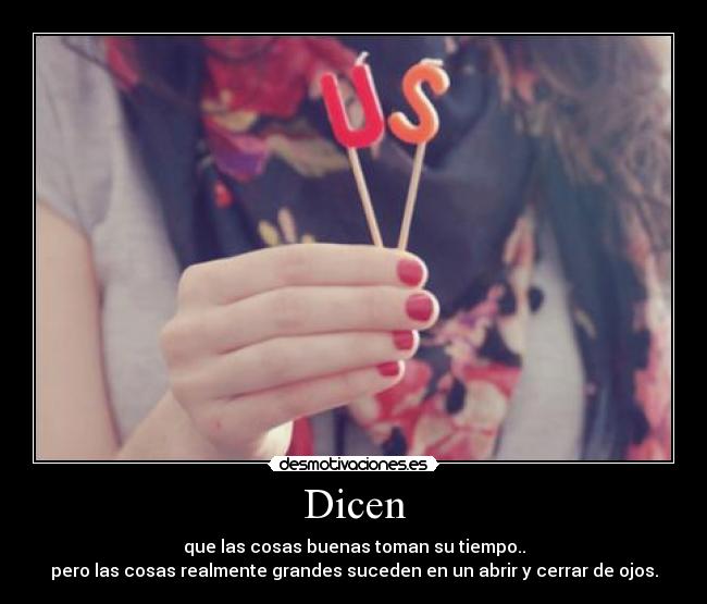 Dicen - que las cosas buenas toman su tiempo..
pero las cosas realmente grandes suceden en un abrir y cerrar de ojos.