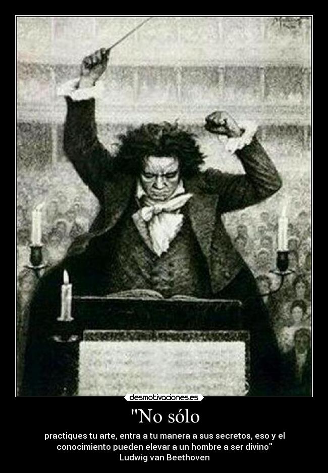 No sólo - practiques tu arte, entra a tu manera a sus secretos, eso y el
conocimiento pueden elevar a un hombre a ser divino
Ludwig van Beethoven