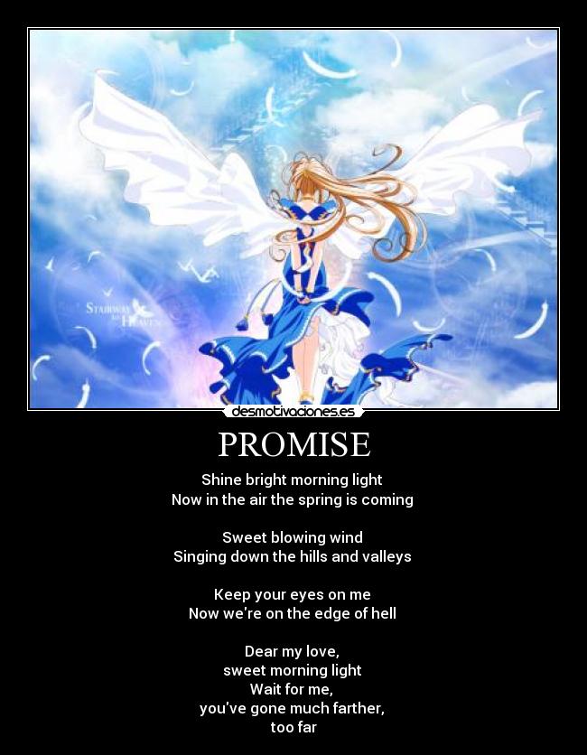 PROMISE - Shine bright morning light
Now in the air the spring is coming
Sweet blowing wind
Singing down the hills and valleys
Keep your eyes on me
Now were on the edge of hell
Dear my love,
sweet morning light
Wait for me,
youve gone much farther,
too far