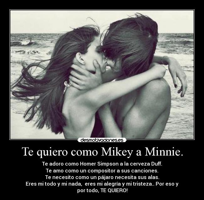 Te quiero como Mikey a Minnie. - Te adoro como Homer Simpson a la cerveza Duff.
Te amo como un compositor a sus canciones.
Te necesito como un pájaro necesita sus alas.
Eres mi todo y mi nada, eres mi alegría y mi tristeza.. Por eso y por todo, TE QUIERO!