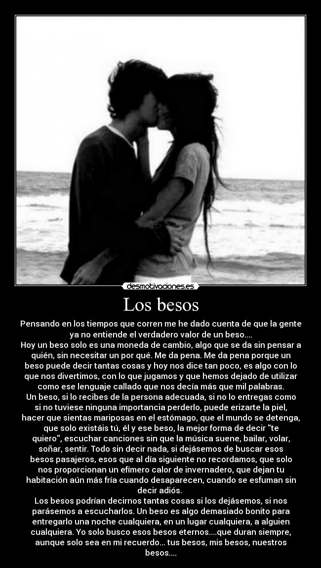 Los besos - Pensando en los tiempos que corren me he dado cuenta de que la gente
ya no entiende el verdadero valor de un beso....
Hoy un beso solo es una moneda de cambio, algo que se da sin pensar a
quién, sin necesitar un por qué. Me da pena. Me da pena porque un
beso puede decir tantas cosas y hoy nos dice tan poco, es algo con lo
que nos divertimos, con lo que jugamos y que hemos dejado de utilizar
como ese lenguaje callado que nos decía más que mil palabras.
Un beso, si lo recibes de la persona adecuada, si no lo entregas como
si no tuviese ninguna importancia perderlo, puede erizarte la piel,
hacer que sientas mariposas en el estómago, que el mundo se detenga,
que solo existáis tú, él y ese beso, la mejor forma de decir te
quiero, escuchar canciones sin que la música suene, bailar, volar,
soñar, sentir. Todo sin decir nada, si dejásemos de buscar esos
besos pasajeros, esos que al día siguiente no recordamos, que solo
nos proporcionan un efímero calor de invernadero, que dejan tu
habitación aún más fría cuando desaparecen, cuando se esfuman sin
decir adiós. 
Los besos podrían decirnos tantas cosas si los dejásemos, si nos
parásemos a escucharlos. Un beso es algo demasiado bonito para
entregarlo una noche cualquiera, en un lugar cualquiera, a alguien
cualquiera. Yo solo busco esos besos eternos....que duran siempre,
aunque solo sea en mi recuerdo... tus besos, mis besos, nuestros
besos....