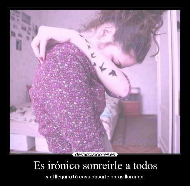 Es irónico sonreirle a todos - y al llegar a tú casa pasarte horas llorando.