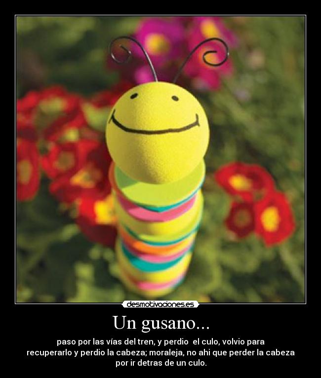 Un gusano... - paso por las vías del tren, y perdio el culo, volvio para
recuperarlo y perdio la cabeza; moraleja, no ahi que perder la cabeza
por ir detras de un culo.