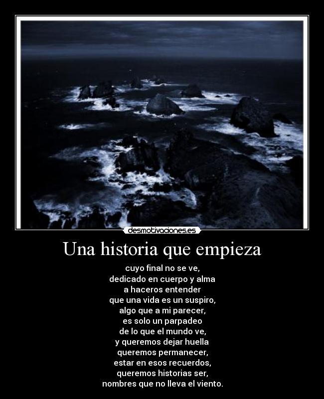 Una historia que empieza - cuyo final no se ve,
dedicado en cuerpo y alma
a haceros entender
que una vida es un suspiro,
algo que a mi parecer,
es solo un parpadeo
de lo que el mundo ve,
y queremos dejar huella
queremos permanecer,
estar en esos recuerdos,
queremos historias ser,
nombres que no lleva el viento.