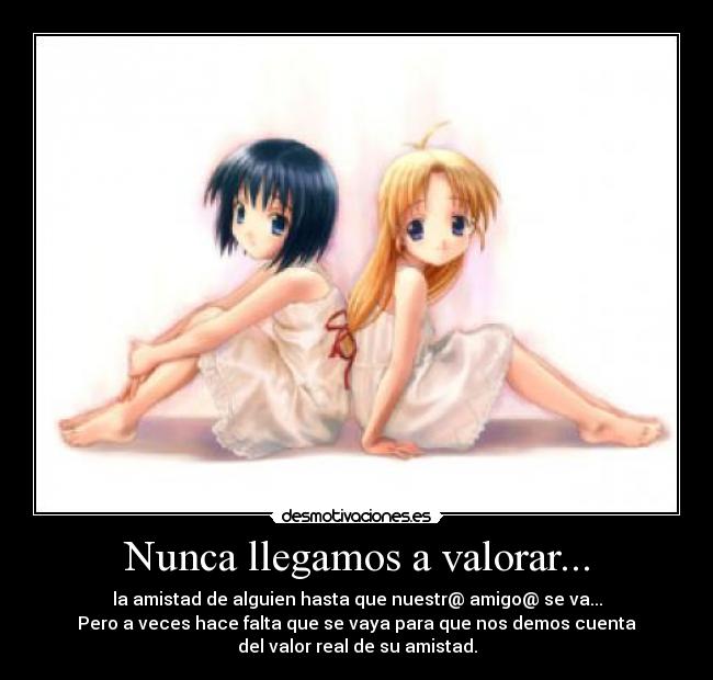 Nunca llegamos a valorar... - la amistad de alguien hasta que nuestr@ amigo@ se va...
Pero a veces hace falta que se vaya para que nos demos cuenta
del valor real de su amistad.