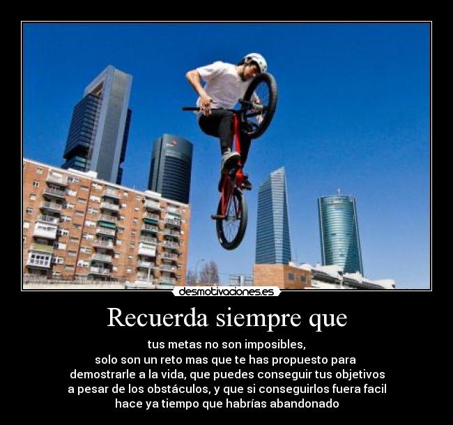 Recuerda siempre que - tus metas no son imposibles,
solo son un reto mas que te has propuesto para 
demostrarle a la vida, que puedes conseguir tus objetivos
a pesar de los obstáculos, y que si conseguirlos fuera facil
hace ya tiempo que habrías abandonado