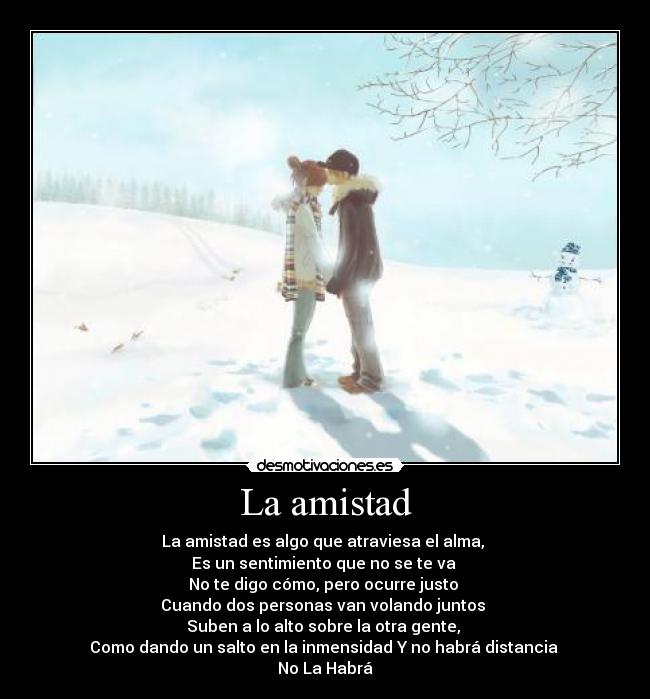 La amistad - La amistad es algo que atraviesa el alma, 
Es un sentimiento que no se te va 
No te digo cómo, pero ocurre justo 
Cuando dos personas van volando juntos 
Suben a lo alto sobre la otra gente, 
Como dando un salto en la inmensidad Y no habrá distancia 
No La Habrá