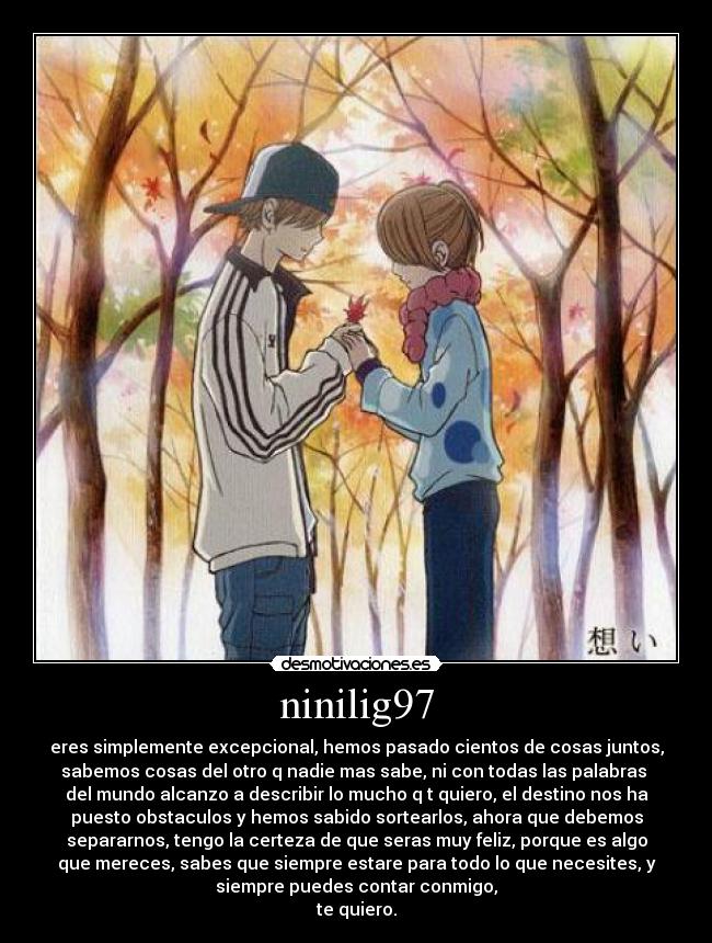 ninilig97 - eres simplemente excepcional, hemos pasado cientos de cosas juntos,
sabemos cosas del otro q nadie mas sabe, ni con todas las palabras 
del mundo alcanzo a describir lo mucho q t quiero, el destino nos ha
puesto obstaculos y hemos sabido sortearlos, ahora que debemos
separarnos, tengo la certeza de que seras muy feliz, porque es algo
que mereces, sabes que siempre estare para todo lo que necesites, y
siempre puedes contar conmigo,
te quiero.