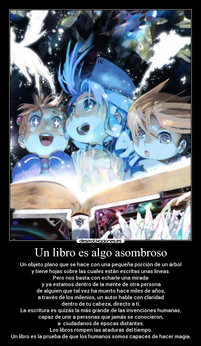 Un libro es algo asombroso - Un objeto plano que se hace con una pequeña porción de un árbol
y tiene hojas sobre las cuales están escritas unas lineas.
Pero nos basta con echarle una mirada
y ya estamos dentro de la mente de otra persona
de alguien que tal vez ha muerto hace miles de años,
a través de los milenios, un autor habla con claridad
dentro de tu cabeza, directo a ti.
La escritura es quizás la más grande de las invenciones humanas,
capaz de unir a personas que jamás se conocieron,
a ciudadanos de épocas distantes.
Los libros rompen las ataduras del tiempo.
Un libro es la prueba de que los humanos somos capaces de hacer magia.