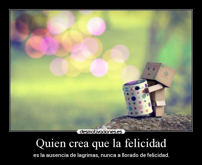 Quien crea que la felicidad - es la ausencia de lagrimas, nunca a llorado de felicidad.