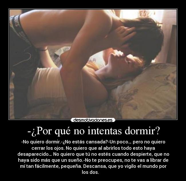 -¿Por qué no intentas dormir? - -No quiero dormir.-¿No estás cansada?-Un poco… pero no quiero
cerrar los ojos. No quiero que al abrirlos todo esto haya
desaparecido… No quiero que tú no estés cuando despierte, que no
haya sido más que un sueño.-No te preocupes, no te vas a librar de
mí tan fácilmente, pequeña. Descansa, que yo vigilo el mundo por
los dos. ♥