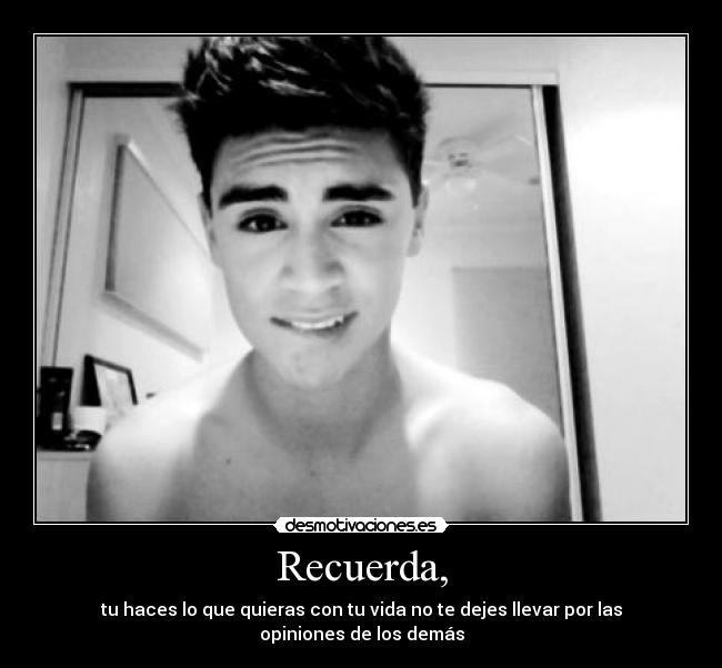 Recuerda, - tu haces lo que quieras con tu vida no te dejes llevar por las opiniones de los demás