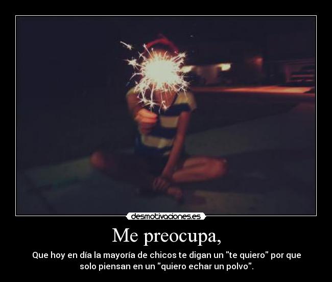 Me preocupa, - Que hoy en día la mayoría de chicos te digan un te quiero por que
solo piensan en un quiero echar un polvo.