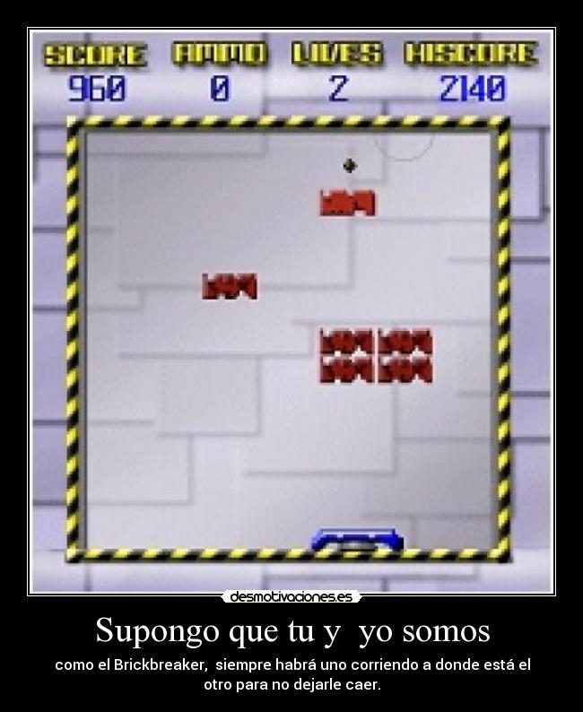 Supongo que tu y yo somos - como el Brickbreaker, siempre habrá uno corriendo a donde está el
otro para no dejarle caer.