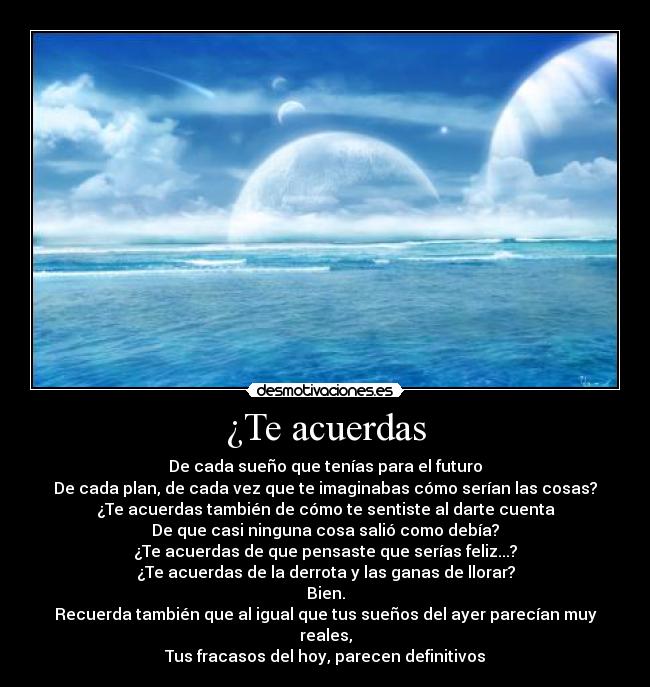 ¿Te acuerdas - De cada sueño que tenías para el futuro
De cada plan, de cada vez que te imaginabas cómo serían las cosas?
¿Te acuerdas también de cómo te sentiste al darte cuenta
De que casi ninguna cosa salió como debía?
¿Te acuerdas de que pensaste que serías feliz...?
¿Te acuerdas de la derrota y las ganas de llorar?
Bien.
Recuerda también que al igual que tus sueños del ayer parecían muy reales,
Tus fracasos del hoy, parecen definitivos