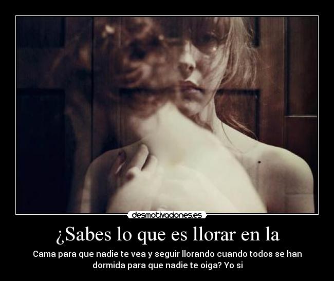 ¿Sabes lo que es llorar en la - Cama para que nadie te vea y seguir llorando cuando todos se han
dormida para que nadie te oiga? Yo si
