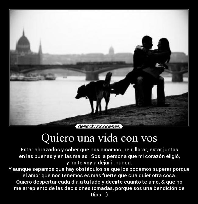 Quiero una vida con vos - Estar abrazados y saber que nos amamos.. reír, llorar, estar juntos
en las buenas y en las malas. Sos la persona que mi corazón eligió,
y no te voy a dejar ir nunca.
Y aunque sepamos que hay obstáculos se que los podemos superar porque
el amor que nos tenemos es mas fuerte que cualquier otra cosa.
Quiero despertar cada día a tu lado y decirte cuanto te amo, & que no
me arrepiento de las decisiones tomadas, porque sos una bendición de
Dios ♥ :)