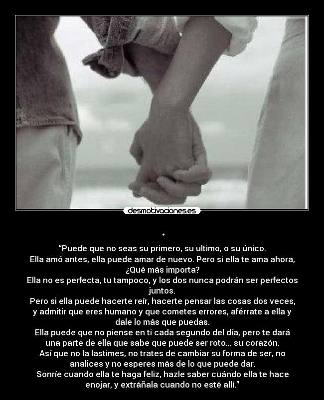 . - “Puede que no seas su primero, su ultimo, o su único.
Ella amó antes, ella puede amar de nuevo. Pero si ella te ama ahora,
¿Qué más importa?
Ella no es perfecta, tu tampoco, y los dos nunca podrán ser perfectos
juntos.
Pero si ella puede hacerte reír, hacerte pensar las cosas dos veces,
y admitir que eres humano y que cometes errores, aférrate a ella y
dale lo más que puedas.
Ella puede que no piense en ti cada segundo del día, pero te dará
una parte de ella que sabe que puede ser roto… su corazón.
Así que no la lastimes, no trates de cambiar su forma de ser, no
analices y no esperes más de lo que puede dar.
Sonríe cuando ella te haga feliz, hazle saber cuándo ella te hace
enojar, y extráñala cuando no esté allí.”