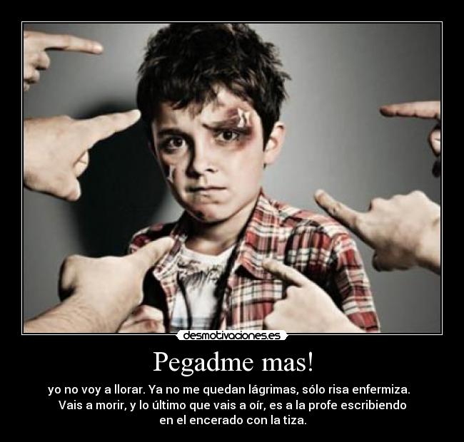 Pegadme mas! - yo no voy a llorar. Ya no me quedan lágrimas, sólo risa enfermiza.  
Vais a morir, y lo último que vais a oír, es a la profe escribiendo
en el encerado con la tiza.