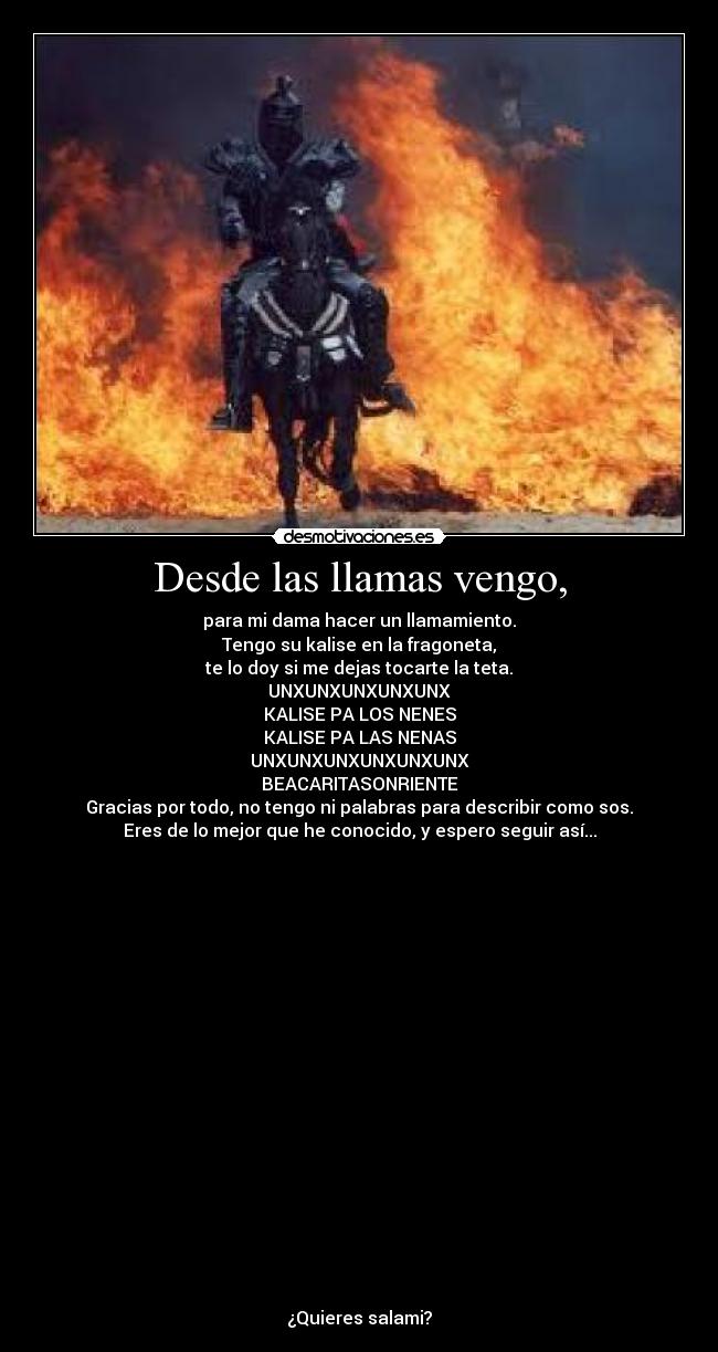 Desde las llamas vengo, - para mi dama hacer un llamamiento.
Tengo su kalise en la fragoneta,
te lo doy si me dejas tocarte la teta.
UNXUNXUNXUNXUNX
KALISE PA LOS NENES
KALISE PA LAS NENAS
UNXUNXUNXUNXUNXUNX
BEACARITASONRIENTE
Gracias por todo, no tengo ni palabras para describir como sos.
Eres de lo mejor que he conocido, y espero seguir así...




















¿Quieres salami?
