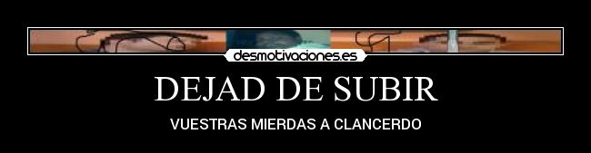 DEJAD DE SUBIR - VUESTRAS MIERDAS A CLANCERDO