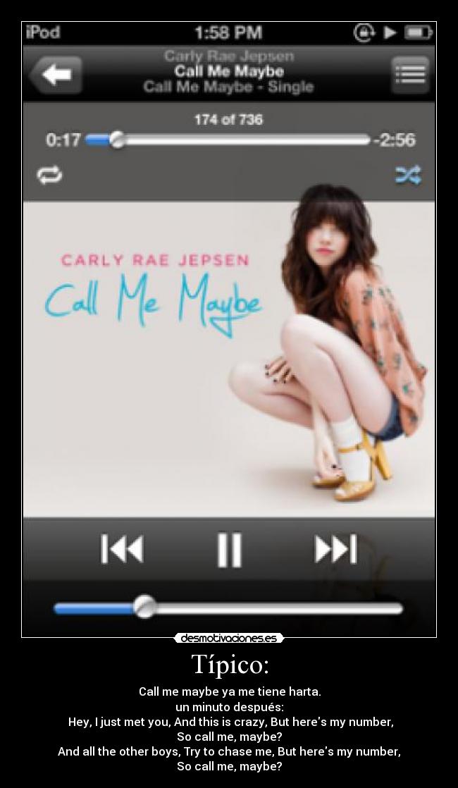 Típico: - Call me maybe ya me tiene harta.
un minuto después:
Hey, I just met you, And this is crazy, But heres my number,
So call me, maybe?
And all the other boys, Try to chase me, But heres my number,
So call me, maybe?
