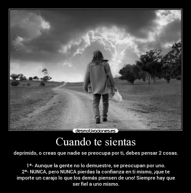 Cuando te sientas - deprimido, o creas que nadie se preocupa por ti, debes pensar 2 cosas.
1º- Aunque la gente no lo demuestre, se preocupan por uno.
2º- NUNCA, pero NUNCA pierdas la confianza en ti mismo, ¡que te
importe un carajo lo que los demás piensen de uno! Siempre hay que
ser fiel a uno mismo.