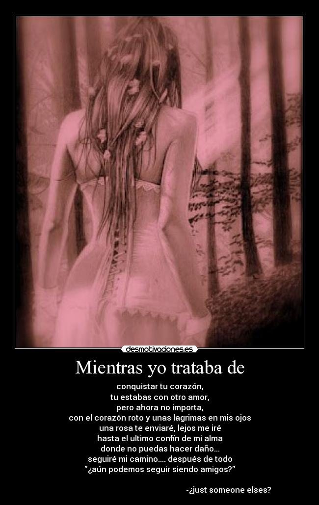 Mientras yo trataba de - conquistar tu corazón,
tu estabas con otro amor,
pero ahora no importa,
con el corazón roto y unas lagrimas en mis ojos
una rosa te enviaré, lejos me iré
hasta el ultimo confín de mi alma
donde no puedas hacer daño...
seguiré mi camino.... después de todo
¿aún podemos seguir siendo amigos?
-¿just someone elses?